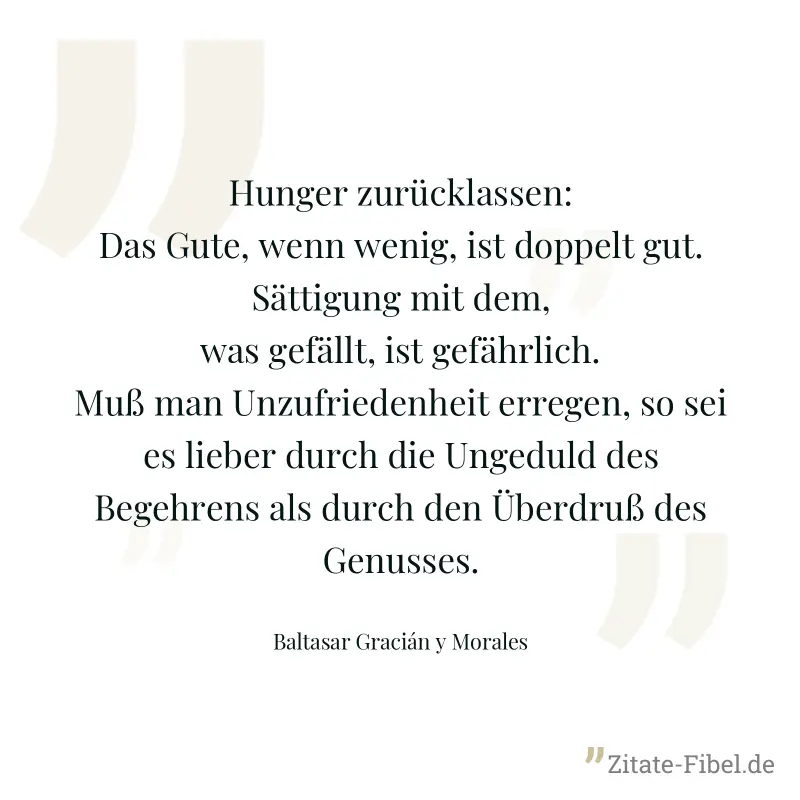 Hunger zurücklassen: Das Gute, wenn wenig, ist doppelt gut. Sättigung mit dem, was gefällt, ist gefährlich. Muß man Unzufriedenheit erregen, so sei es lieber durch die Ungeduld des Begehrens als durch - Baltasar Gracián y Morales