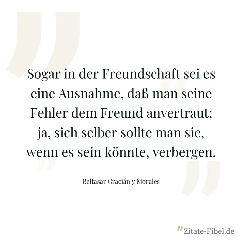 Sogar in der Freundschaft sei es eine Ausnahme, daß man seine Fehler dem Freund anvertraut; ja, sich selber sollte man sie, wenn es sein könnte, verbergen. - Baltasar Gracián y Morales