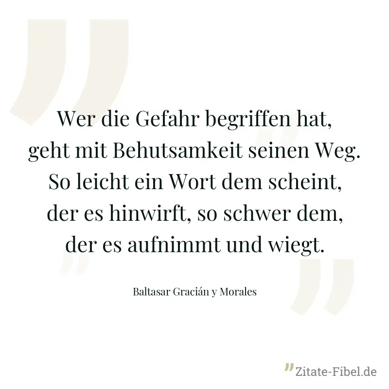 Wer die Gefahr begriffen hat, geht mit Behutsamkeit seinen Weg. So leicht ein Wort dem scheint, der es hinwirft, so schwer dem, der es aufnimmt und wiegt. - Baltasar Gracián y Morales