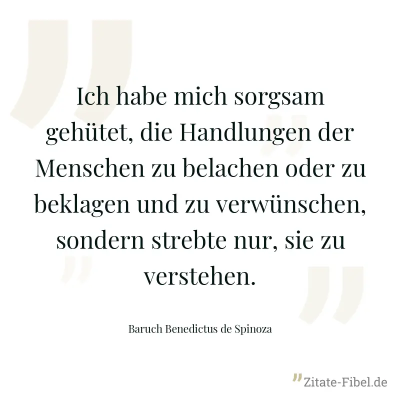 Ich habe mich sorgsam gehütet, die Handlungen der Menschen zu belachen oder zu beklagen und zu verwünschen, sondern strebte nur, sie zu verstehen. - Baruch Benedictus de Spinoza