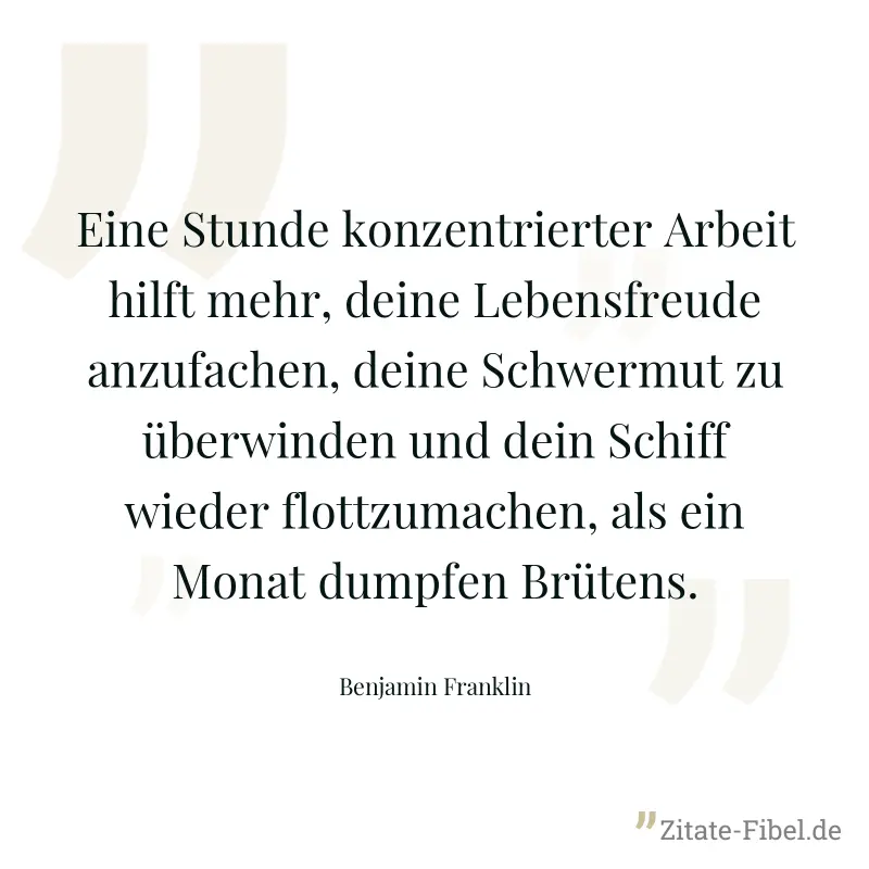 Eine Stunde konzentrierter Arbeit hilft mehr, deine Lebensfreude anzufachen, deine Schwermut zu überwinden und dein Schiff wieder flottzumachen, als ein Monat dumpfen Brütens. - Benjamin Franklin