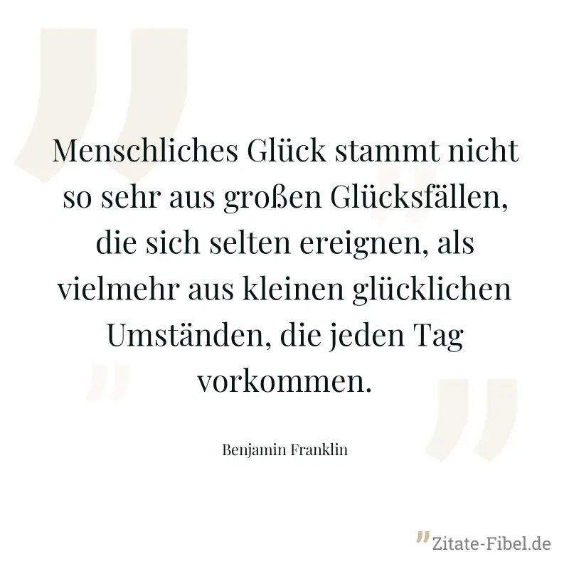 Menschliches Glück stammt nicht so sehr aus großen Glücksfällen, die sich selten ereignen, als vielmehr aus kleinen glücklichen Umständen, die jeden Tag vorkommen. - Benjamin Franklin