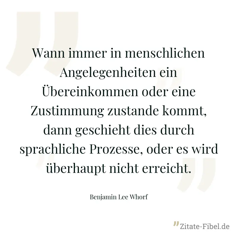 Wann immer in menschlichen Angelegenheiten ein Übereinkommen oder eine Zustimmung zustande kommt, dann geschieht dies durch sprachliche Prozesse, oder es wird überhaupt nicht erreicht. - Benjamin Lee Whorf