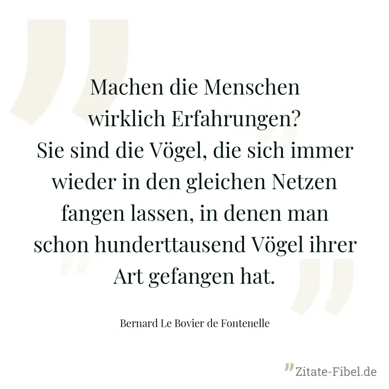 Machen die Menschen wirklich Erfahrungen? Sie sind die Vögel, die sich immer wieder in den gleichen Netzen fangen lassen, in denen man schon hunderttausend Vögel ihrer Art gefangen hat. - Bernard Le Bovier de Fontenelle