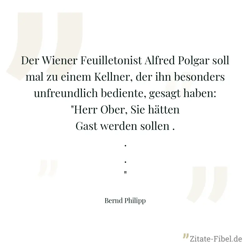 Der Wiener Feuilletonist Alfred Polgar soll mal zu einem Kellner, der ihn besonders unfreundlich bediente, gesagt haben: "Herr Ober, Sie hätten Gast werden sollen ..." - Bernd Philipp