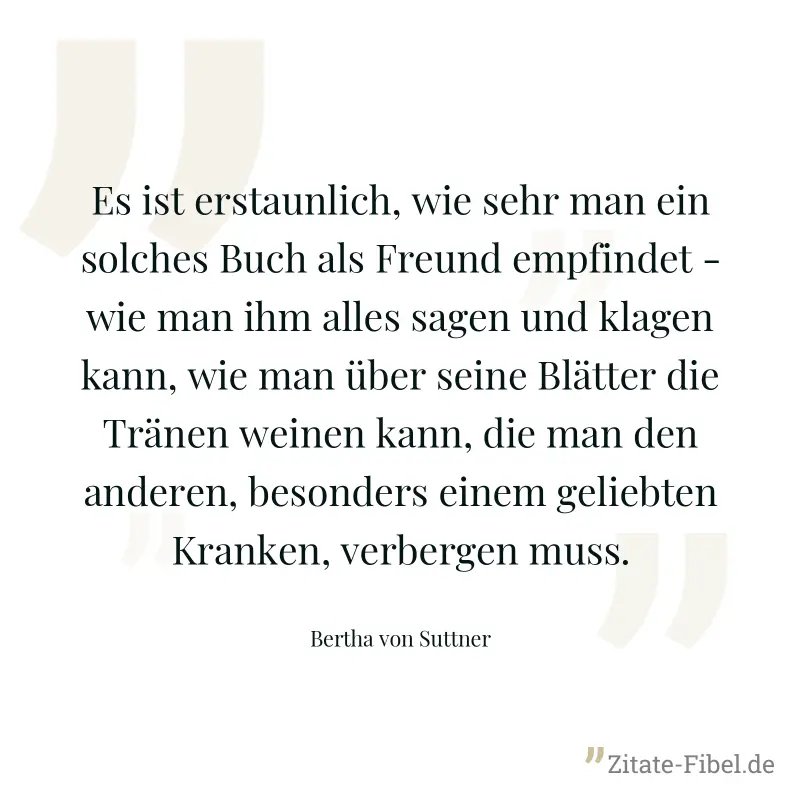 Es ist erstaunlich, wie sehr man ein solches Buch als Freund empfindet - wie man ihm alles sagen und klagen kann, wie man über seine Blätter die Tränen weinen kann, die man den anderen, besonders eine - Bertha von Suttner