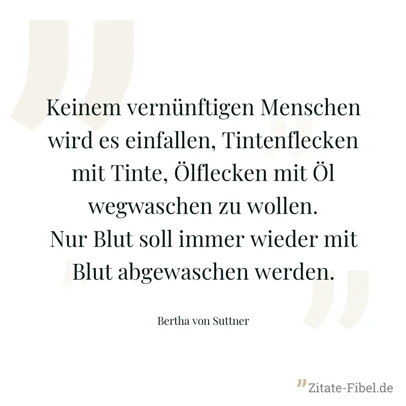 Keinem vernünftigen Menschen wird es einfallen, Tintenflecken mit Tinte, Ölflecken mit Öl wegwaschen zu wollen. Nur Blut soll immer wieder mit Blut abgewaschen werden. - Bertha von Suttner