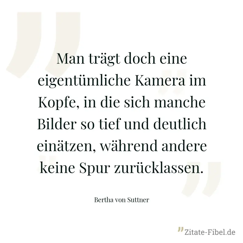 Man trägt doch eine eigentümliche Kamera im Kopfe, in die sich manche Bilder so tief und deutlich einätzen, während andere keine Spur zurücklassen. - Bertha von Suttner