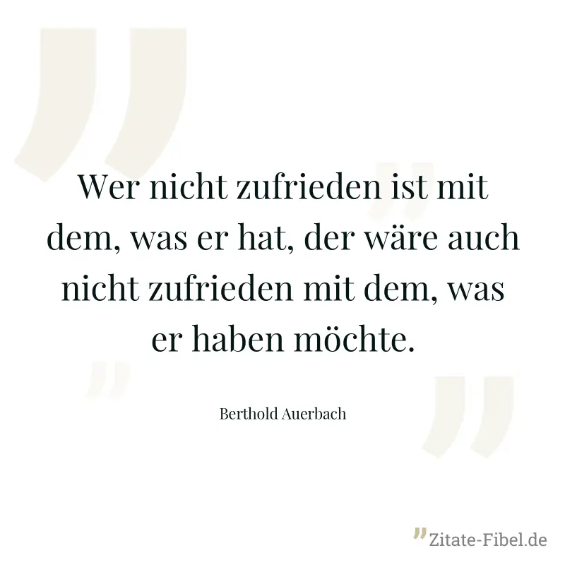 Wer nicht zufrieden ist mit dem, was er hat, der wäre auch nicht zufrieden mit dem, was er haben möchte. - Berthold Auerbach