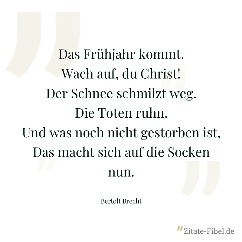 Das Frühjahr kommt. Wach auf, du Christ! Der Schnee schmilzt weg. Die Toten ruhn. Und was noch nicht gestorben ist, Das macht sich auf die Socken nun. - Bertolt Brecht