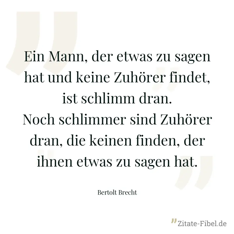 Ein Mann, der etwas zu sagen hat und keine Zuhörer findet, ist schlimm dran. Noch schlimmer sind Zuhörer dran, die keinen finden, der ihnen etwas zu sagen hat. - Bertolt Brecht