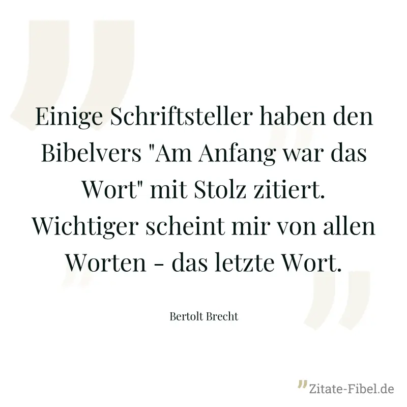 Einige Schriftsteller haben den Bibelvers "Am Anfang war das Wort" mit Stolz zitiert. Wichtiger scheint mir von allen Worten - das letzte Wort. - Bertolt Brecht