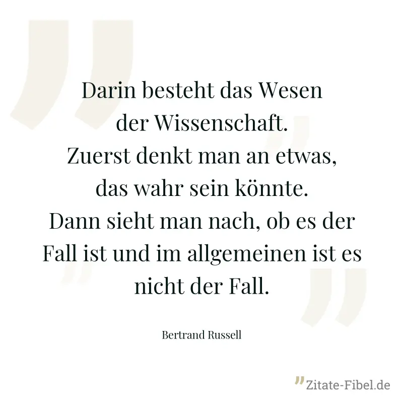 Darin besteht das Wesen der Wissenschaft. Zuerst denkt man an etwas, das wahr sein könnte. Dann sieht man nach, ob es der Fall ist und im allgemeinen ist es nicht der Fall. - Bertrand Russell