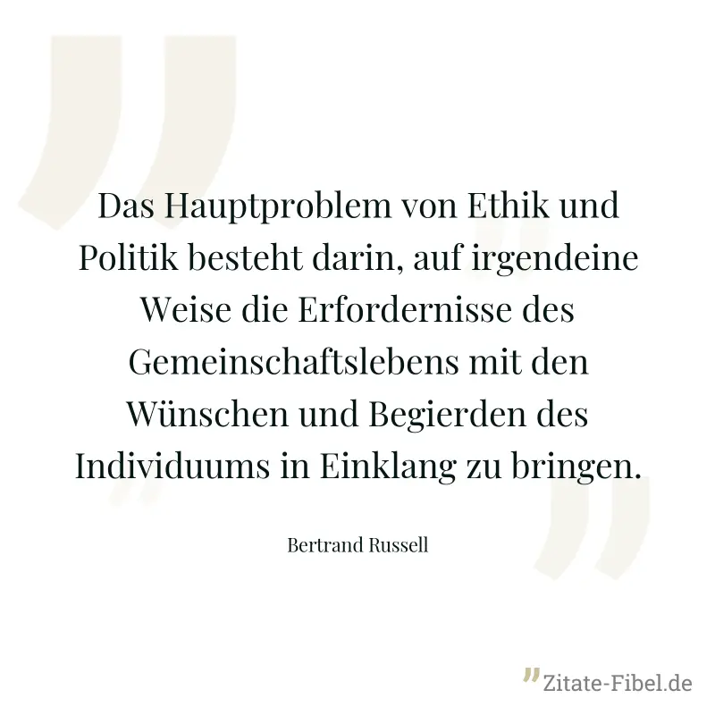 Das Hauptproblem von Ethik und Politik besteht darin, auf irgendeine Weise die Erfordernisse des Gemeinschaftslebens mit den Wünschen und Begierden des Individuums in Einklang zu bringen. - Bertrand Russell