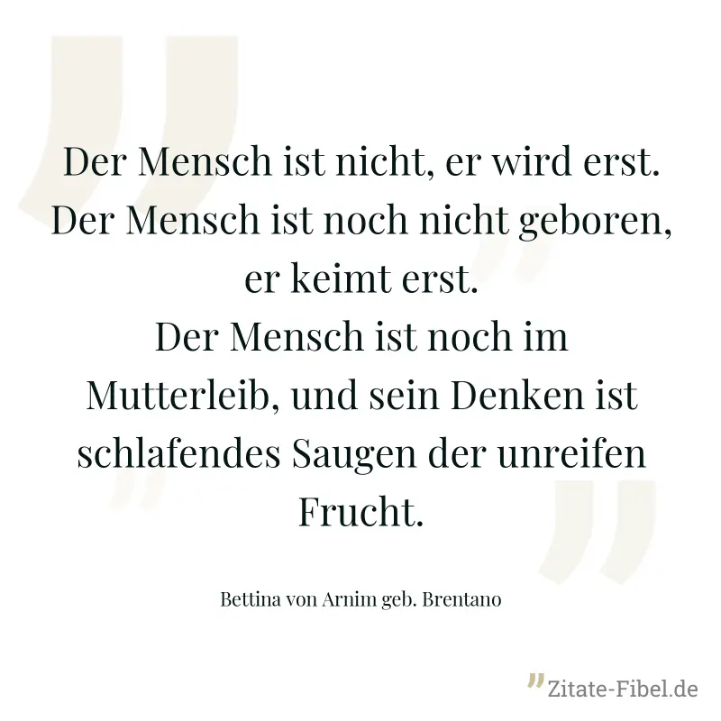 Der Mensch ist nicht, er wird erst. Der Mensch ist noch nicht geboren, er keimt erst. Der Mensch ist noch im Mutterleib, und sein Denken ist schlafendes Saugen der unreifen Frucht. - Bettina von Arnim geb. Brentano