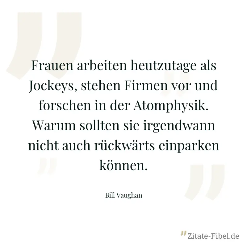 Frauen arbeiten heutzutage als Jockeys, stehen Firmen vor und forschen in der Atomphysik. Warum sollten sie irgendwann nicht auch rückwärts einparken können. - Bill Vaughan