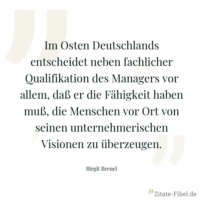 Im Osten Deutschlands entscheidet neben fachlicher Qualifikation des Managers vor allem, daß er die Fähigkeit haben muß, die Menschen vor Ort von seinen unternehmerischen Visionen zu überzeugen. - Birgit Breuel