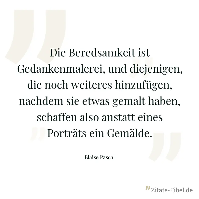 Die Beredsamkeit ist Gedankenmalerei, und diejenigen, die noch weiteres hinzufügen, nachdem sie etwas gemalt haben, schaffen also anstatt eines Porträts ein Gemälde. - Blaise Pascal