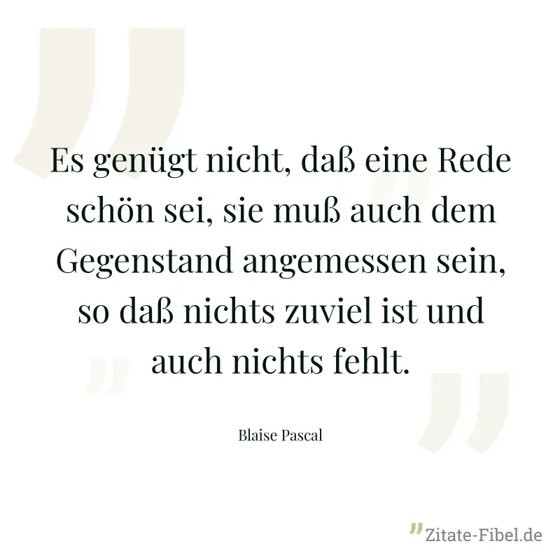 Es genügt nicht, daß eine Rede schön sei, sie muß auch dem Gegenstand angemessen sein, so daß nichts zuviel ist und auch nichts fehlt. - Blaise Pascal