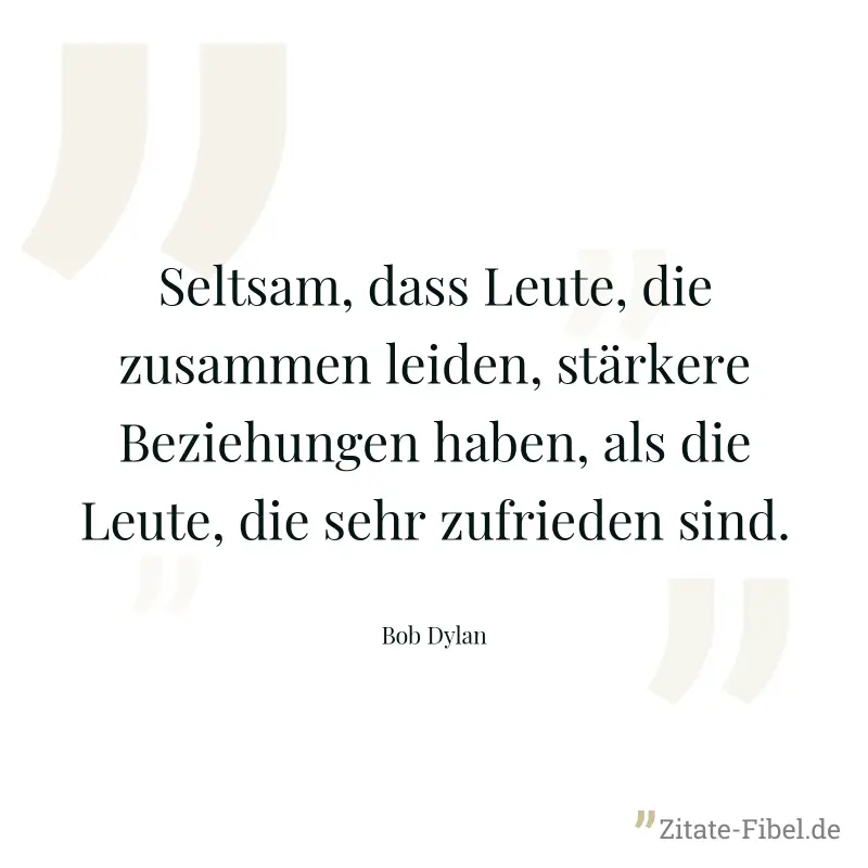 Seltsam, dass Leute, die zusammen leiden, stärkere Beziehungen haben, als die Leute, die sehr zufrieden sind. - Bob Dylan