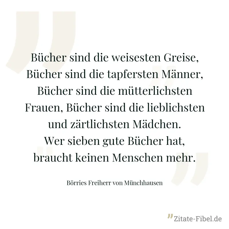Bücher sind die weisesten Greise, Bücher sind die tapfersten Männer, Bücher sind die mütterlichsten Frauen, Bücher sind die lieblichsten und zärtlichsten Mädchen. Wer sieben gute Bücher hat, braucht k - Börries Freiherr von Münchhausen