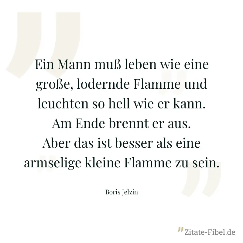 Ein Mann muß leben wie eine große, lodernde Flamme und leuchten so hell wie er kann. Am Ende brennt er aus. Aber das ist besser als eine armselige kleine Flamme zu sein. - Boris Jelzin