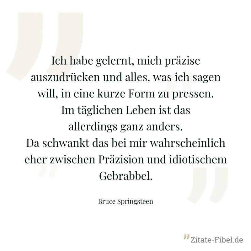 Ich habe gelernt, mich präzise auszudrücken und alles, was ich sagen will, in eine kurze Form zu pressen. Im täglichen Leben ist das allerdings ganz anders. Da schwankt das bei mir wahrscheinlich eher - Bruce Springsteen