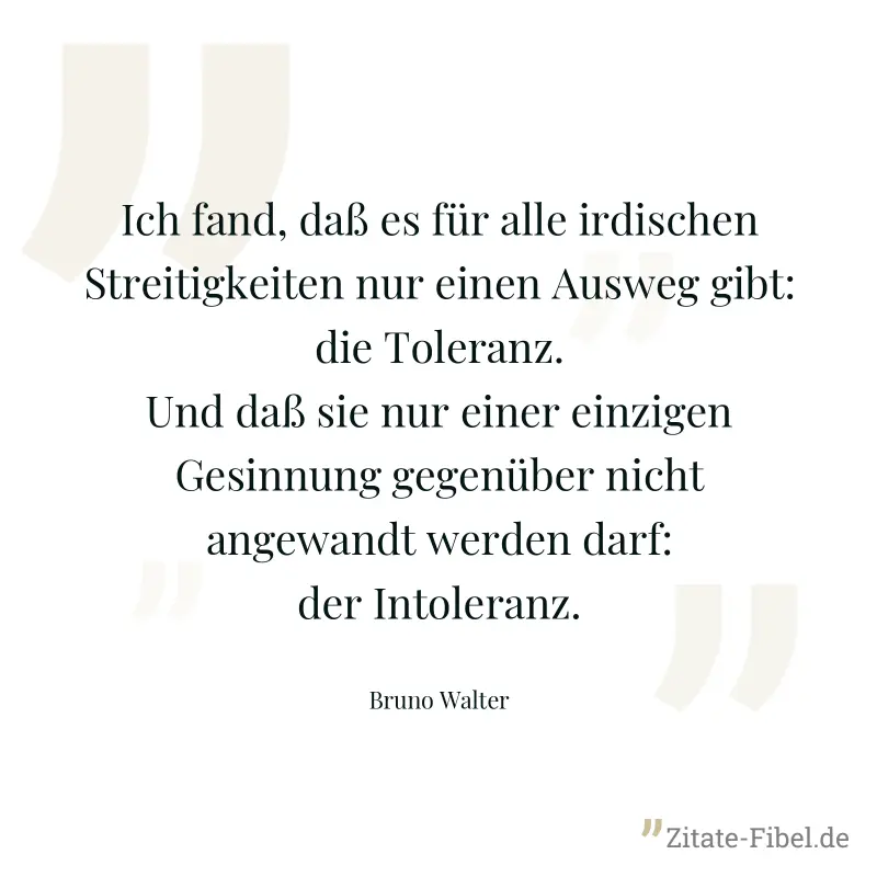 Ich fand, daß es für alle irdischen Streitigkeiten nur einen Ausweg gibt: die Toleranz. Und daß sie nur einer einzigen Gesinnung gegenüber nicht angewandt werden darf: der Intoleranz. - Bruno Walter