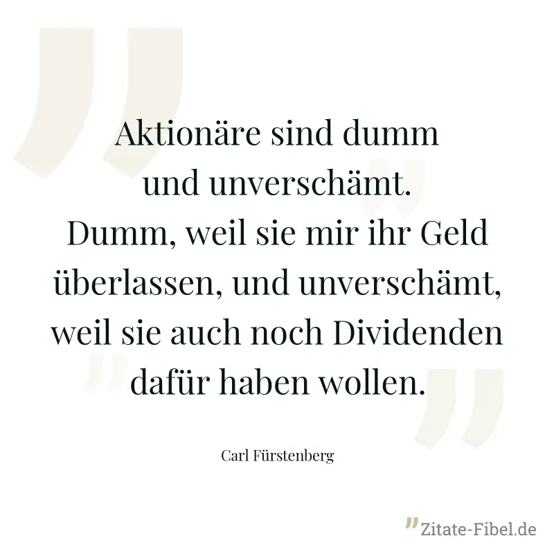 Aktionäre sind dumm und unverschämt. Dumm, weil sie mir ihr Geld überlassen, und unverschämt, weil sie auch noch Dividenden dafür haben wollen. - Carl Fürstenberg