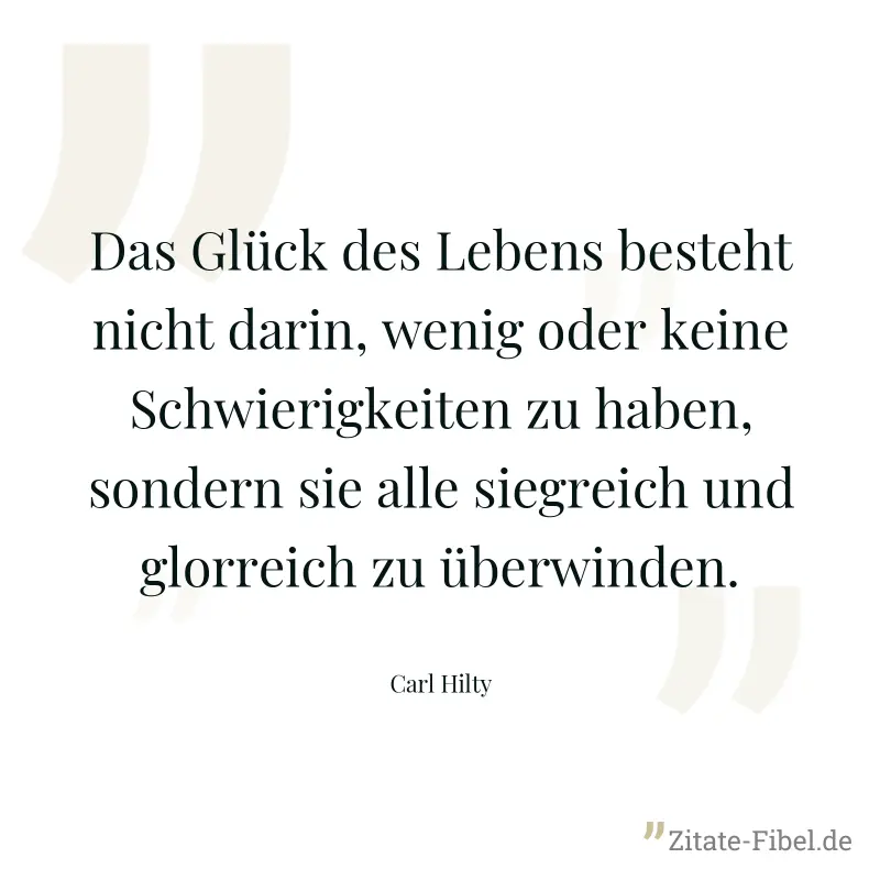 Das Glück des Lebens besteht nicht darin, wenig oder keine Schwierigkeiten zu haben, sondern sie alle siegreich und glorreich zu überwinden. - Carl Hilty