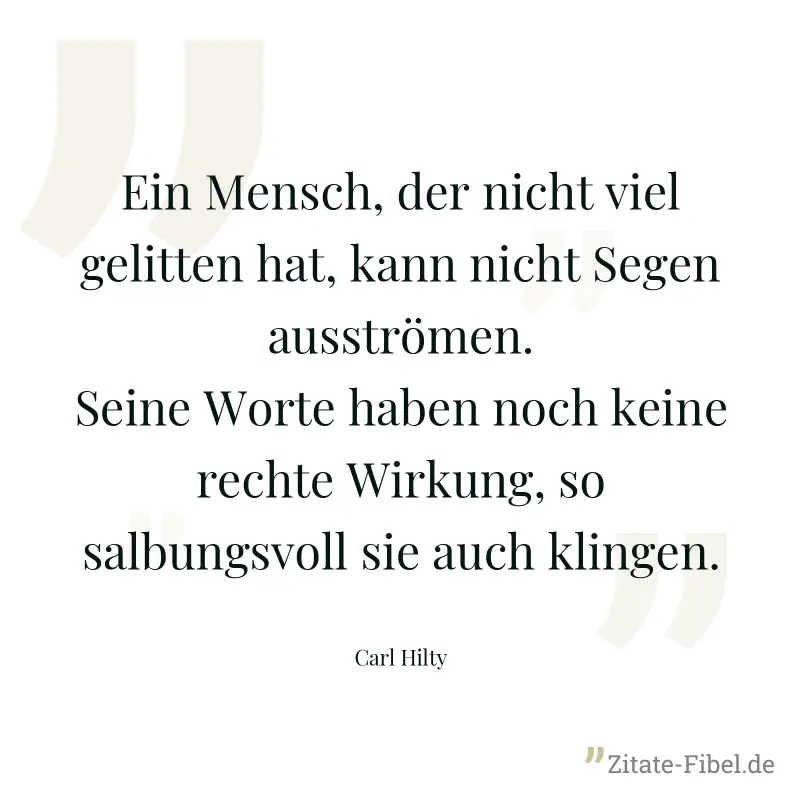 Ein Mensch, der nicht viel gelitten hat, kann nicht Segen ausströmen. Seine Worte haben noch keine rechte Wirkung, so salbungsvoll sie auch klingen. - Carl Hilty