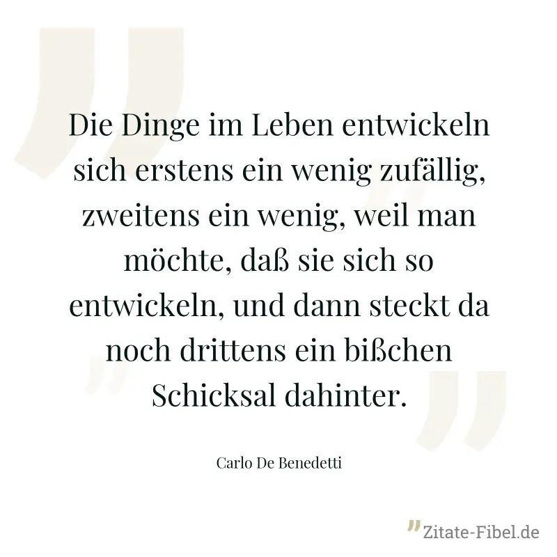 Die Dinge im Leben entwickeln sich erstens ein wenig zufällig, zweitens ein wenig, weil man möchte, daß sie sich so entwickeln, und dann steckt da noch drittens ein bißchen Schicksal dahinter. - Carlo De Benedetti