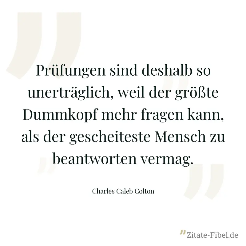 Prüfungen sind deshalb so unerträglich, weil der größte Dummkopf mehr fragen kann, als der gescheiteste Mensch zu beantworten vermag. - Charles Caleb Colton