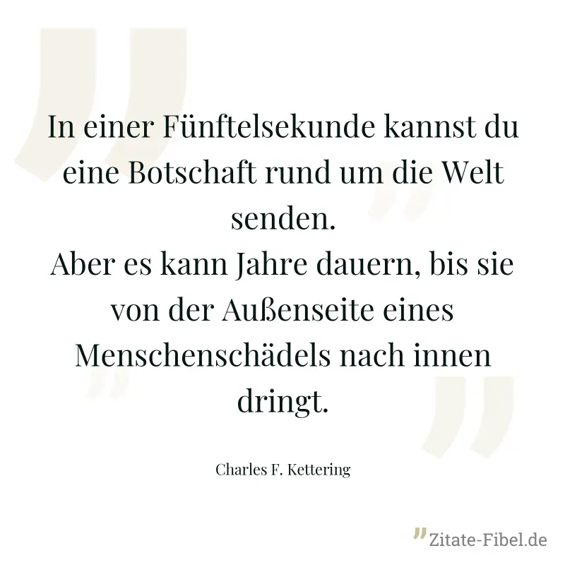 In einer Fünftelsekunde kannst du eine Botschaft rund um die Welt senden. Aber es kann Jahre dauern, bis sie von der Außenseite eines Menschenschädels nach innen dringt. - Charles F. Kettering