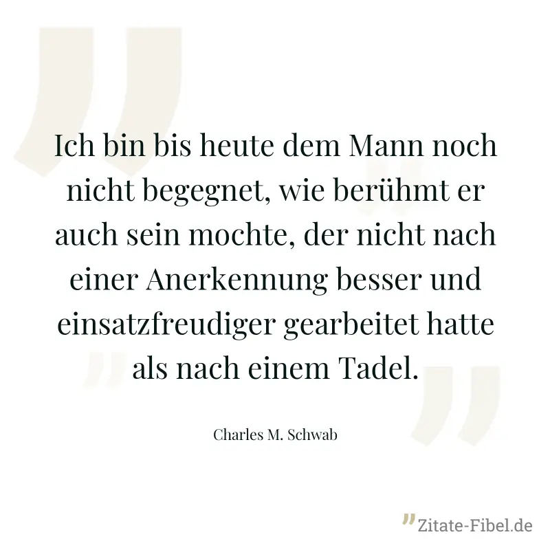 Ich bin bis heute dem Mann noch nicht begegnet, wie berühmt er auch sein mochte, der nicht nach einer Anerkennung besser und einsatzfreudiger gearbeitet hatte als nach einem Tadel. - Charles M. Schwab