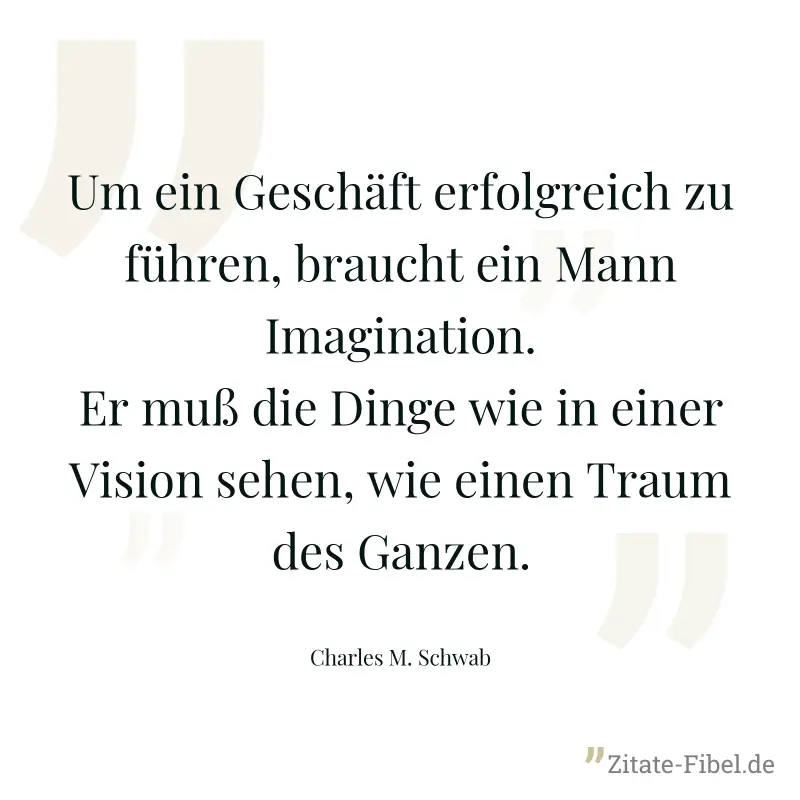 Um ein Geschäft erfolgreich zu führen, braucht ein Mann Imagination. Er muß die Dinge wie in einer Vision sehen, wie einen Traum des Ganzen. - Charles M. Schwab