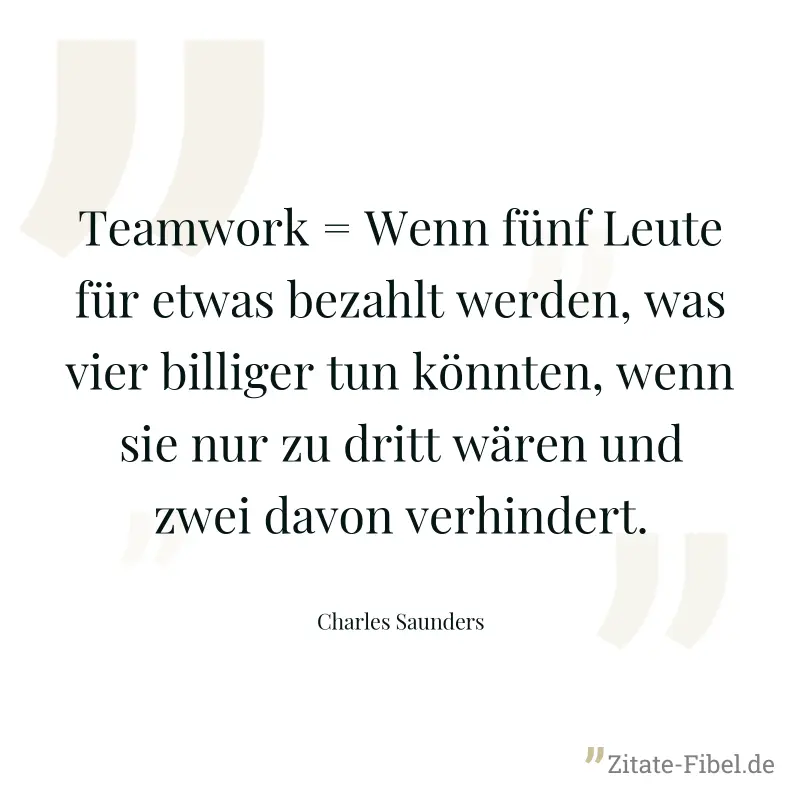 Teamwork = Wenn fünf Leute für etwas bezahlt werden, was vier billiger tun könnten, wenn sie nur zu dritt wären und zwei davon verhindert. - Charles Saunders