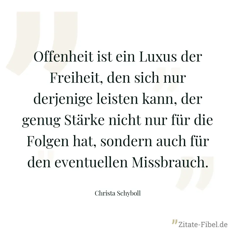Offenheit ist ein Luxus der Freiheit, den sich nur derjenige leisten kann, der genug Stärke nicht nur für die Folgen hat, sondern auch für den eventuellen Missbrauch. - Christa Schyboll