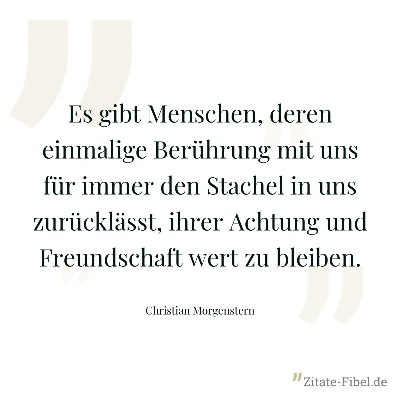 Es gibt Menschen, deren einmalige Berührung mit uns für immer den Stachel in uns zurücklässt, ihrer Achtung und Freundschaft wert zu bleiben. - Christian Morgenstern