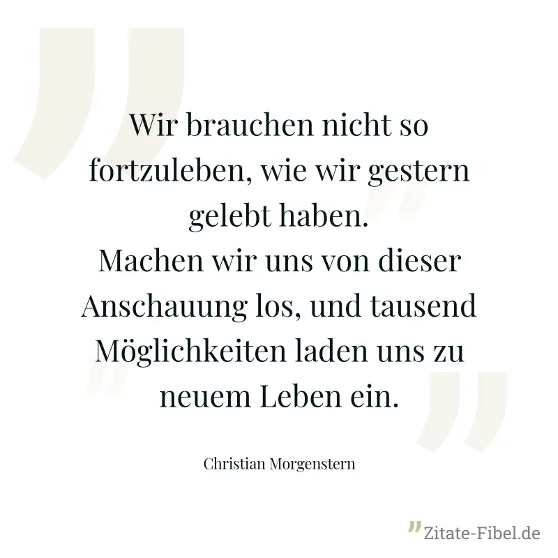 Wir brauchen nicht so fortzuleben, wie wir gestern gelebt haben. Machen wir uns von dieser Anschauung los, und tausend Möglichkeiten laden uns zu neuem Leben ein. - Christian Morgenstern