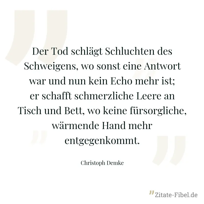 Der Tod schlägt Schluchten des Schweigens, wo sonst eine Antwort war und nun kein Echo mehr ist; er schafft schmerzliche Leere an Tisch und Bett, wo keine fürsorgliche, wärmende Hand mehr entgegenkomm - Christoph Demke