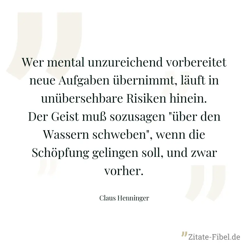 Wer mental unzureichend vorbereitet neue Aufgaben übernimmt, läuft in unübersehbare Risiken hinein. Der Geist muß sozusagen "über den Wassern schweben", wenn die Schöpfung gelingen soll, und zwar vorh - Claus Henninger