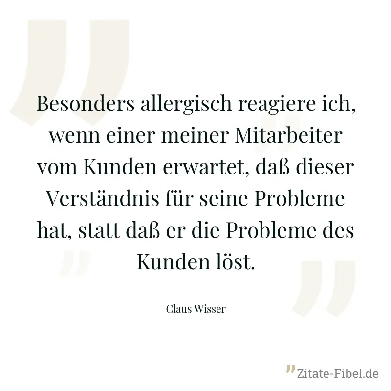 Besonders allergisch reagiere ich, wenn einer meiner Mitarbeiter vom Kunden erwartet, daß dieser Verständnis für seine Probleme hat, statt daß er die Probleme des Kunden löst. - Claus Wisser