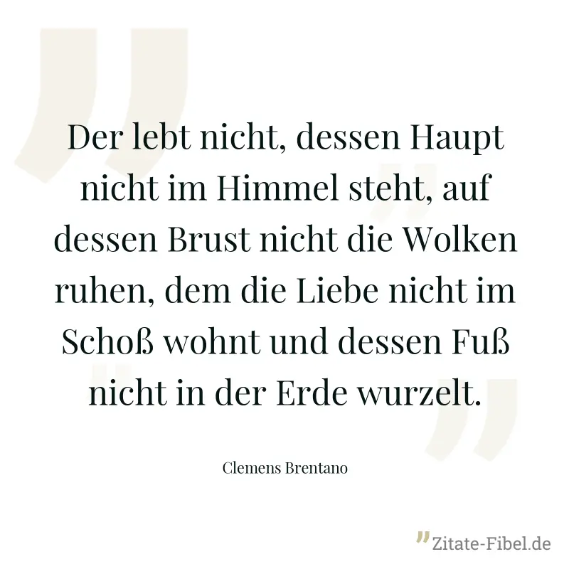 Der lebt nicht, dessen Haupt nicht im Himmel steht, auf dessen Brust nicht die Wolken ruhen, dem die Liebe nicht im Schoß wohnt und dessen Fuß nicht in der Erde wurzelt. - Clemens Brentano