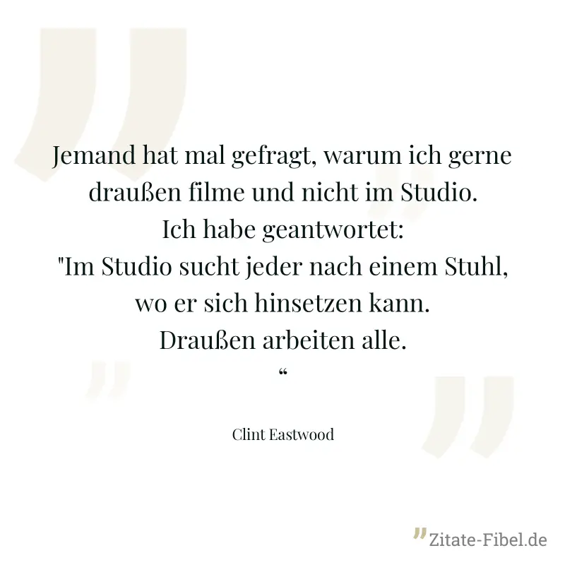 Jemand hat mal gefragt, warum ich gerne draußen filme und nicht im Studio. Ich habe geantwortet: "Im Studio sucht jeder nach einem Stuhl, wo er sich hinsetzen kann. Draußen arbeiten alle.“ - Clint Eastwood