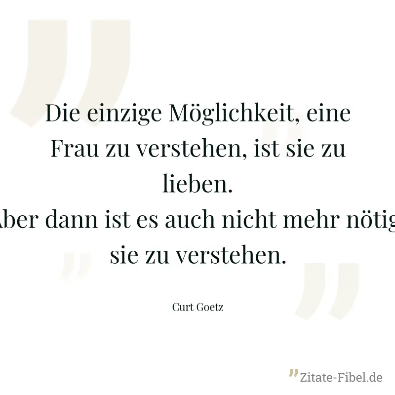 Die einzige Möglichkeit, eine Frau zu verstehen, ist sie zu lieben. Aber dann ist es auch nicht mehr nötig, sie zu verstehen. - Curt Goetz