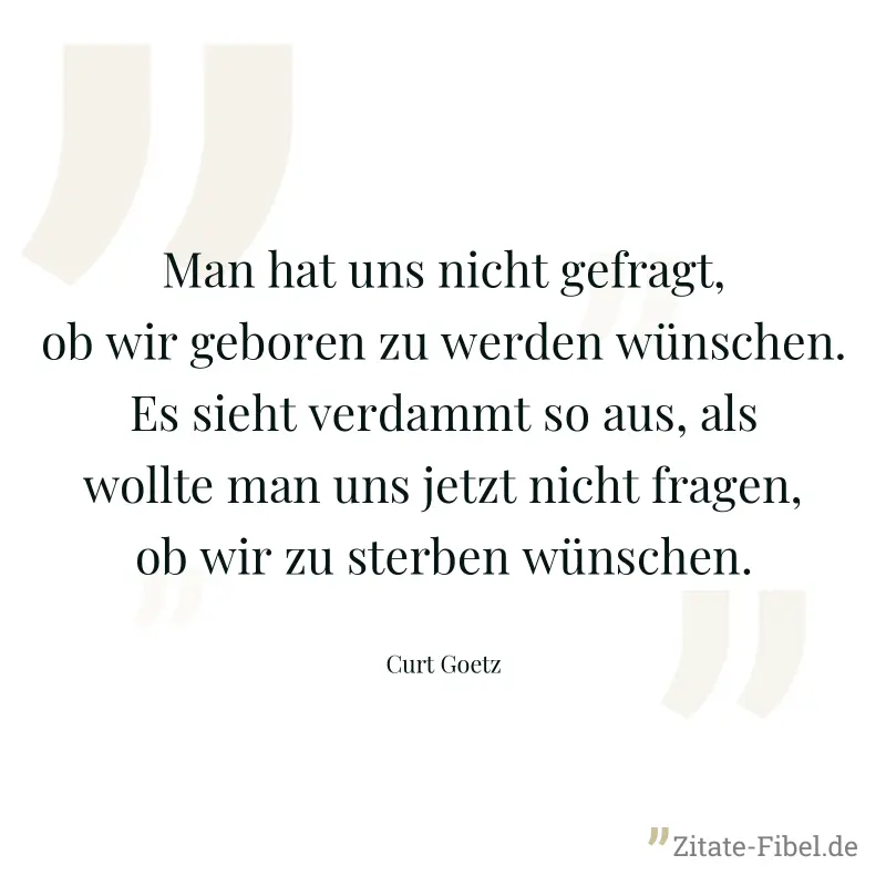 Man hat uns nicht gefragt, ob wir geboren zu werden wünschen. Es sieht verdammt so aus, als wollte man uns jetzt nicht fragen, ob wir zu sterben wünschen. - Curt Goetz