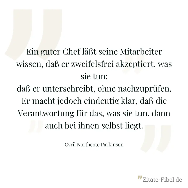 Ein guter Chef läßt seine Mitarbeiter wissen, daß er zweifelsfrei akzeptiert, was sie tun; daß er unterschreibt, ohne nachzuprüfen. Er macht jedoch eindeutig klar, daß die Verantwortung für das, was s - Cyril Northcote Parkinson