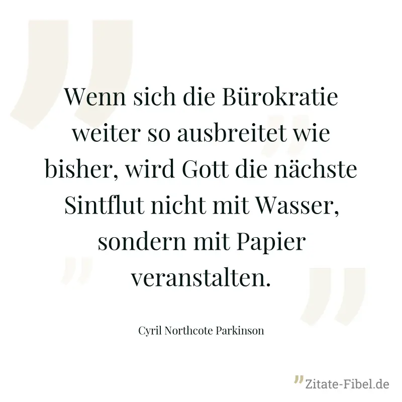 Wenn sich die Bürokratie weiter so ausbreitet wie bisher, wird Gott die nächste Sintflut nicht mit Wasser, sondern mit Papier veranstalten. - Cyril Northcote Parkinson