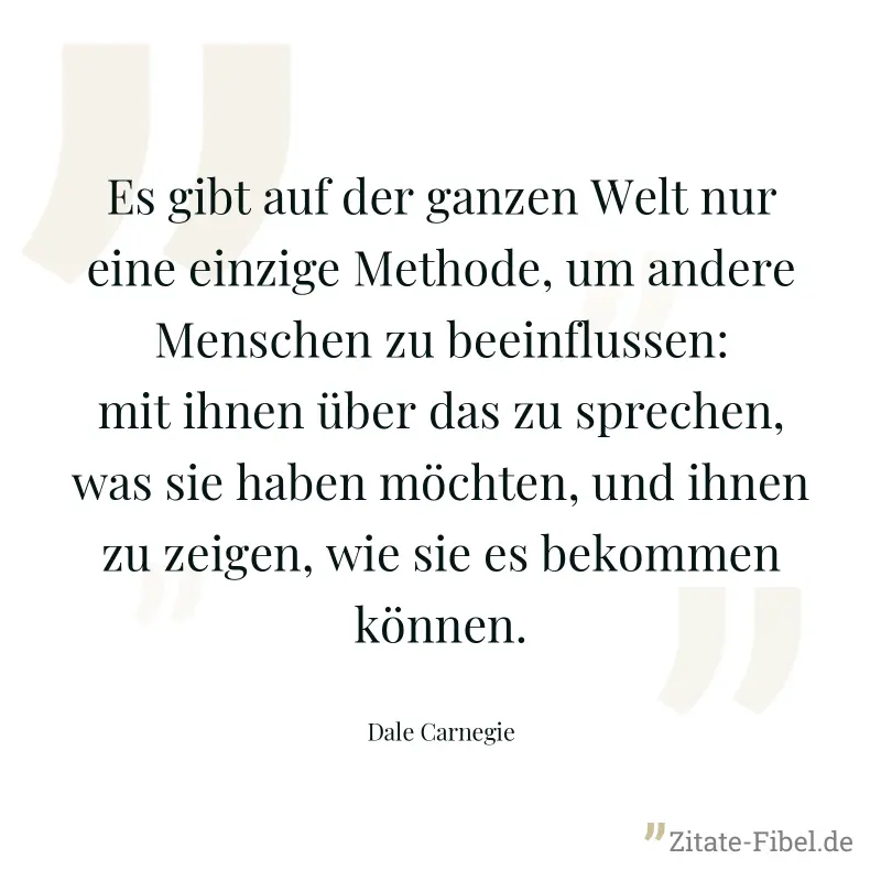 Es gibt auf der ganzen Welt nur eine einzige Methode, um andere Menschen zu beeinflussen: mit ihnen über das zu sprechen, was sie haben möchten, und ihnen zu zeigen, wie sie es bekommen können. - Dale Carnegie